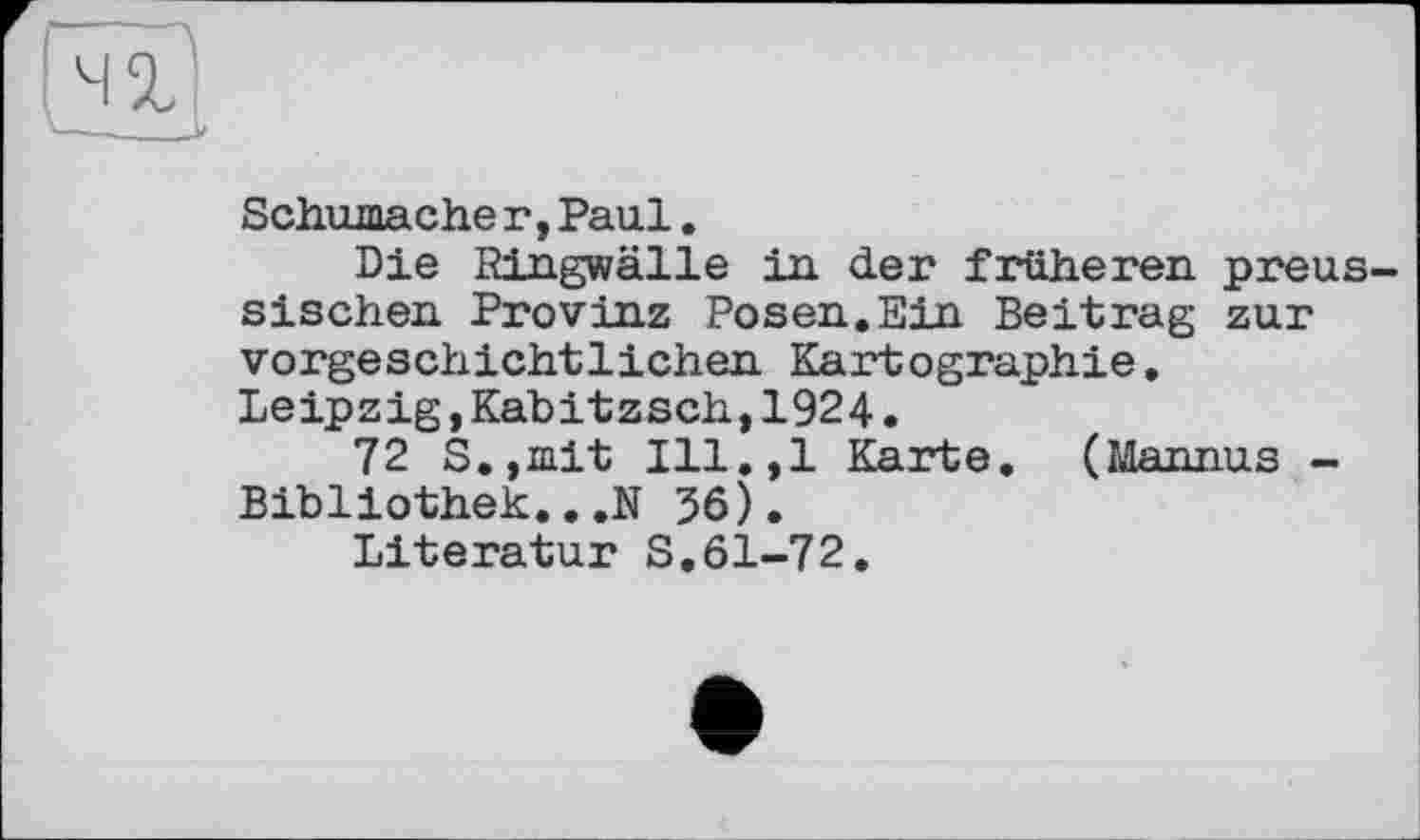 ﻿Schumacher,Paul.
Die Ringwälle in der früheren preussischen Provinz Posen.Ein Beitrag zur vorgeschichtlichen Kartographie. Leipzig,Kabitzsch,1924.
72 S.,mit Ill.,l Karte. (Mannus -Bibliothek...N 36).
Literatur S.61-72.